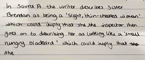 In Source A the writer describes sister 
Brendan as being a 'slight, thin-creaked wowan' 
which coold imply tha she, the inspecror then 
goes on to descriking her as looking like a 'small 
hungry blackaird' which could imply that 
she