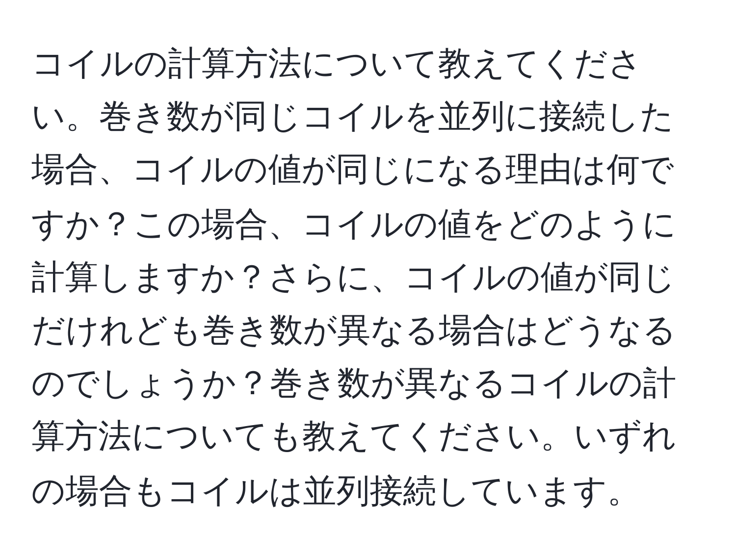 コイルの計算方法について教えてください。巻き数が同じコイルを並列に接続した場合、コイルの値が同じになる理由は何ですか？この場合、コイルの値をどのように計算しますか？さらに、コイルの値が同じだけれども巻き数が異なる場合はどうなるのでしょうか？巻き数が異なるコイルの計算方法についても教えてください。いずれの場合もコイルは並列接続しています。