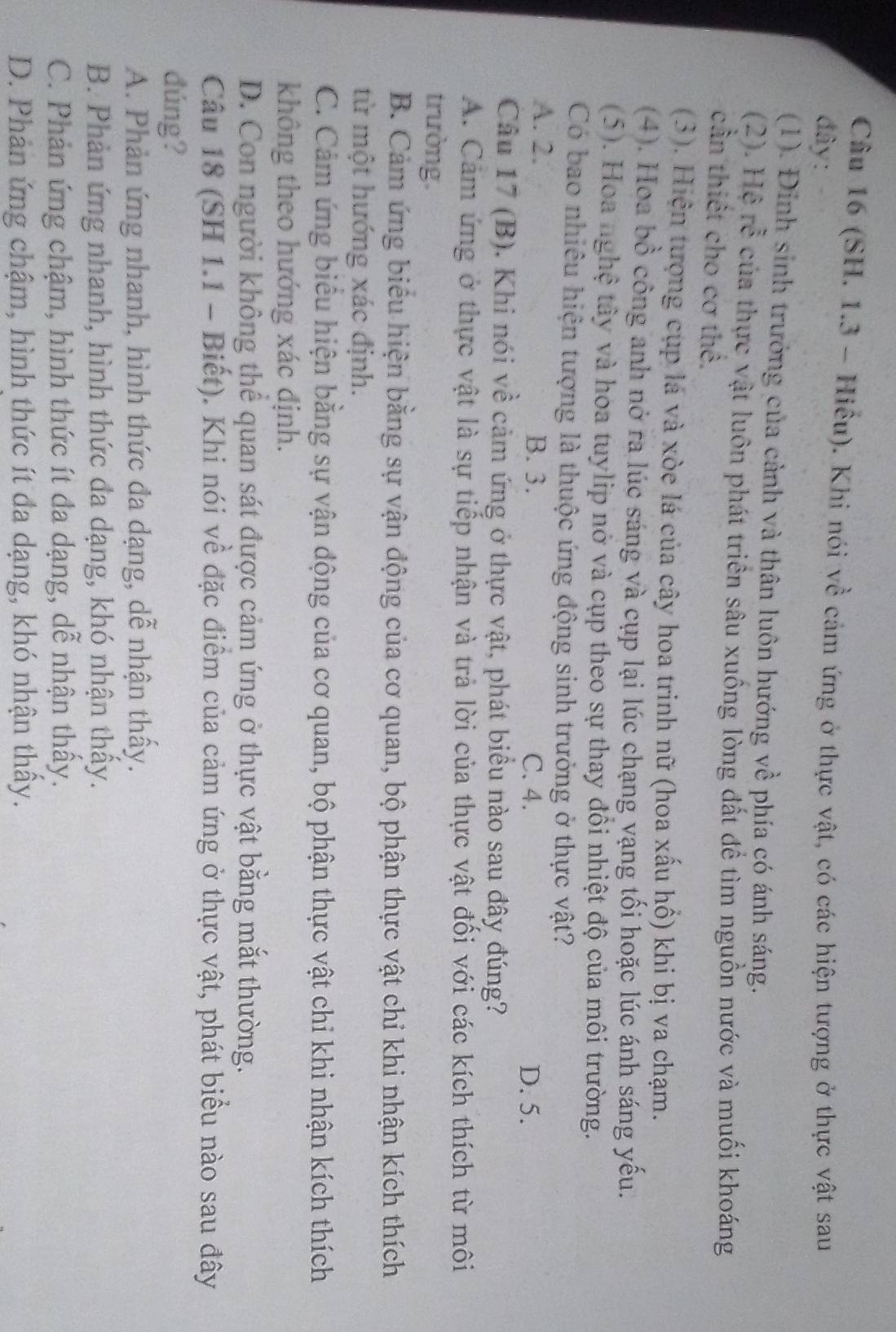 (SH. 1.3 - Hiểu). Khi nói về cảm ứng ở thực vật, có các hiện tượng ở thực vật sau
đây:
(1). Đinh sinh trưởng của cảnh và thân luôn hướng về phía có ánh sáng.
(2). Hệ rễ của thực vật luôn phát triển sâu xuống lòng đất để tìm nguồn nước và muối khoáng
cần thiết cho cơ thể.
(3). Hiện tượng cụp lá và xòe lá của cây hoa trinh nữ (hoa xấu hồ) khi bị va chạm.
(4). Hoa bồ công anh nở ra lúc sáng và cụp lại lúc chạng vạng tối hoặc lúc ánh sáng yếu.
(5). Hoa nghệ tây và hoa tuylip nở và cụp theo sự thay đồi nhiệt độ của môi trường.
Có bao nhiêu hiện tượng là thuộc ứng động sinh trưởng ở thực vật?
A. 2. B. 3. C. 4. D. 5.
Câu 17 (B). Khi nói về cảm ứng ở thực vật, phát biểu nào sau đây đúng?
A. Cảm ứng ở thực vật là sự tiếp nhận và trả lời của thực vật đối với các kích thích từ môi
trường.
B. Cảm ứng biểu hiện bằng sự vận động của cơ quan, bộ phận thực vật chỉ khi nhận kích thích
từ một hướng xác định.
C. Cảm ứng biểu hiện bằng sự vận động của cơ quan, bộ phận thực vật chi khi nhận kích thích
không theo hướng xác định.
D. Con người không thể quan sát được cảm ứng ở thực vật bằng mắt thường.
Câu 18 (SH 1.1 - Biết). Khi nói về đặc điểm của cảm ứng ở thực vật, phát biểu nào sau đây
đúng?
A. Phản ứng nhanh, hình thức đa dạng, dễ nhận thấy.
B. Phản ứng nhanh, hình thức đa dạng, khó nhận thấy.
C. Phản ứng chậm, hình thức ít đa dạng, dễ nhận thấy.
D. Phản ứng chậm, hình thức ít đa dạng, khó nhận thấy.