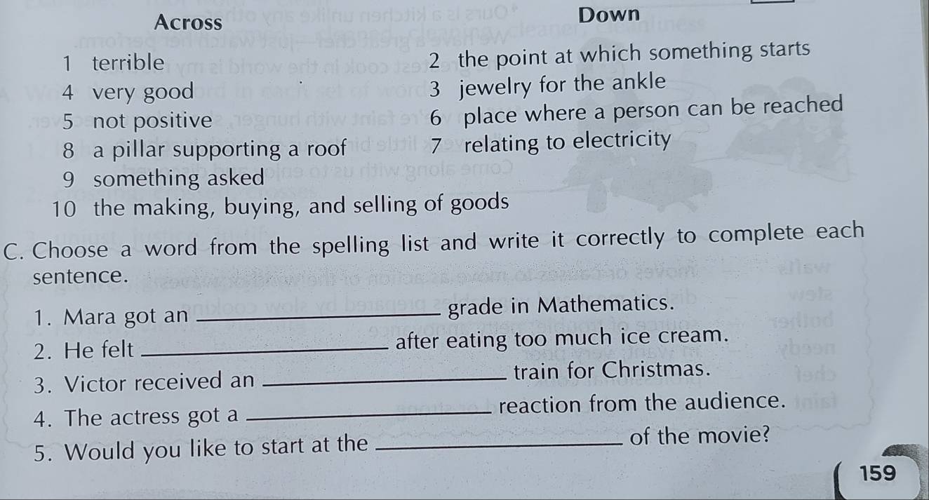 Across 
Down 
1 terrible 
2 the point at which something starts 
4 very good 
3 jewelry for the ankle 
5 not positive 
6 place where a person can be reached 
8 a pillar supporting a roof 7 relating to electricity 
9 something asked 
10 the making, buying, and selling of goods 
C. Choose a word from the spelling list and write it correctly to complete each 
sentence. 
1. Mara got an _grade in Mathematics. 
2. He felt _after eating too much ice cream. 
3. Victor received an_ 
train for Christmas. 
4. The actress got a _reaction from the audience. 
5. Would you like to start at the _of the movie?
159