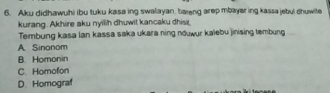 Aku didhawuhi ibu tuku kasa ing swalayan bareng arep mbayar ing kassa jebul dhuwite
kurang. Akhire aku nyilih dhuwit kancaku dhisit
Tembung kasa Ian kassa saka ukara ning nduwur kalebu jinising tembung
A. Sinonom
B. Homonin
C Homofon
D. Homograf