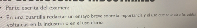 Parte escrita del examen: 
En una cuartilla redactar un ensayo breve sobre la importancia y el uso que se le da a las celdas 
voltaicas en la industria o en el uso diario.