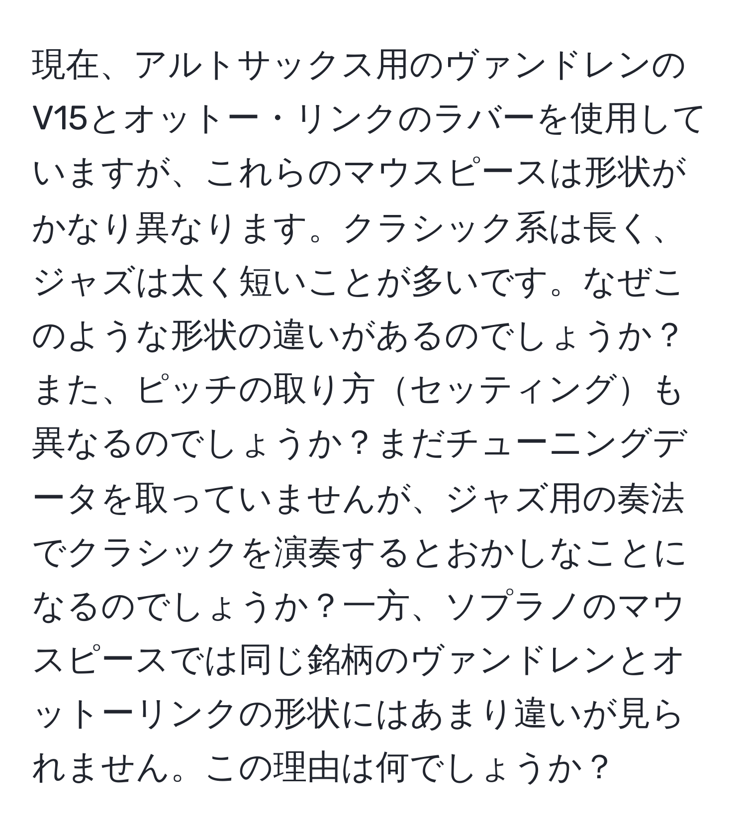 現在、アルトサックス用のヴァンドレンのV15とオットー・リンクのラバーを使用していますが、これらのマウスピースは形状がかなり異なります。クラシック系は長く、ジャズは太く短いことが多いです。なぜこのような形状の違いがあるのでしょうか？また、ピッチの取り方セッティングも異なるのでしょうか？まだチューニングデータを取っていませんが、ジャズ用の奏法でクラシックを演奏するとおかしなことになるのでしょうか？一方、ソプラノのマウスピースでは同じ銘柄のヴァンドレンとオットーリンクの形状にはあまり違いが見られません。この理由は何でしょうか？