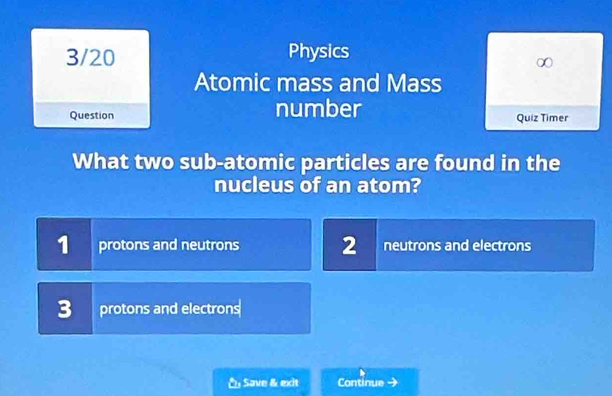 3/20 Physics
Atomic mass and Mass
Question number Quiz Timer
What two sub-atomic particles are found in the
nucleus of an atom?
1 protons and neutrons 2 neutrons and electrons
3 protons and electrons
* Save & exit Continue