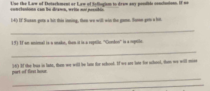 Use the Law of Detachment or Law of Syllogism to draw any possible conclusions. If no 
conclusions can be drawn, write not possible. 
14) If Susan gets a hit this inning, then we will win the game. Susan gets a hit. 
_ 
15) If an animal is a snake, then it is a reptile. "Gordon" is a reptile. 
_ 
16) If the bus is late, then we will be late for school. If we are late for school, then we will miss 
part of first hour. 
_ 
_