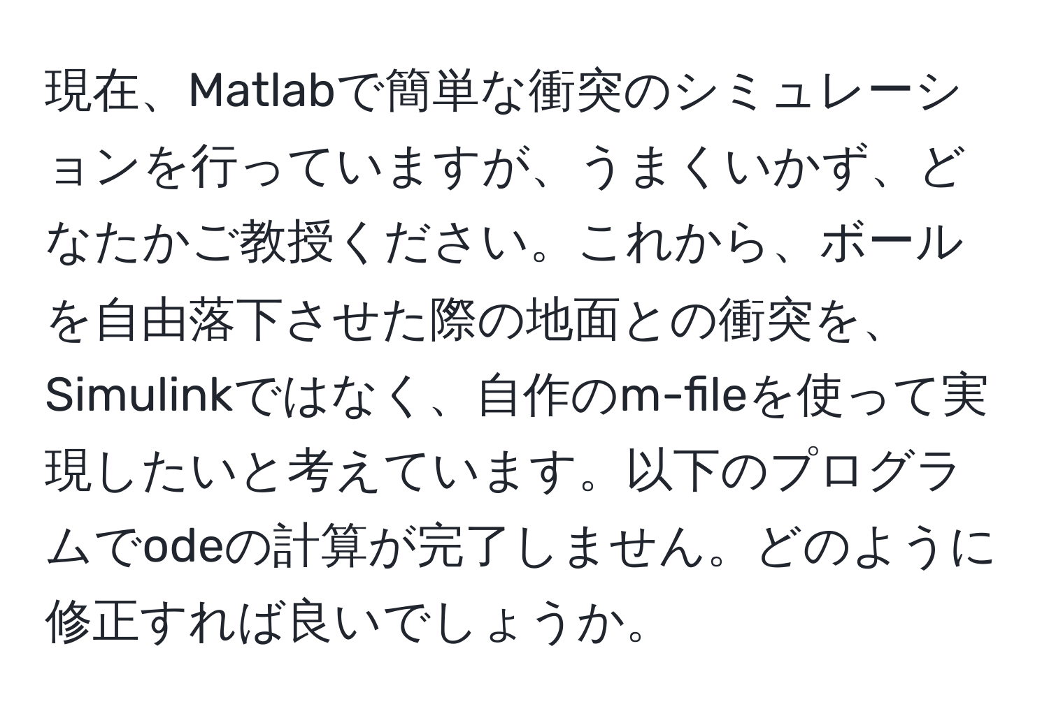 現在、Matlabで簡単な衝突のシミュレーションを行っていますが、うまくいかず、どなたかご教授ください。これから、ボールを自由落下させた際の地面との衝突を、Simulinkではなく、自作のm-fileを使って実現したいと考えています。以下のプログラムでodeの計算が完了しません。どのように修正すれば良いでしょうか。