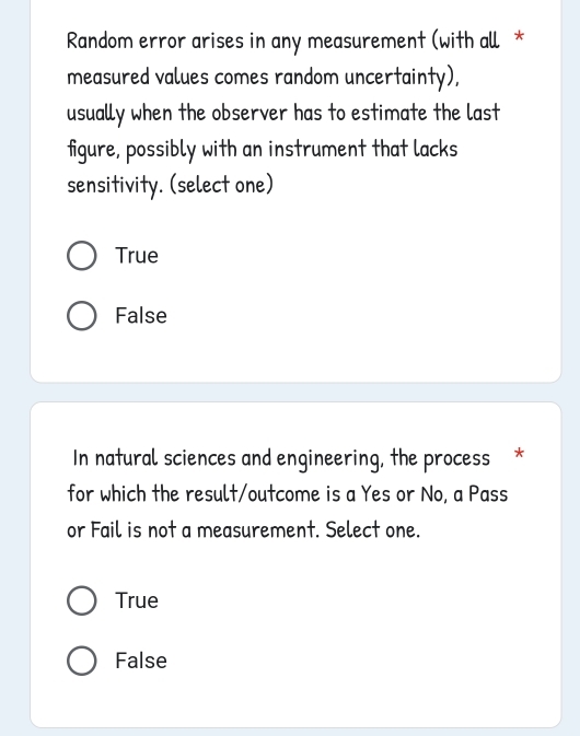 Random error arises in any measurement (with all *
measured values comes random uncertainty),
usually when the observer has to estimate the last
figure, possibly with an instrument that lacks
sensitivity. (select one)
True
False
In natural sciences and engineering, the process *
for which the result/outcome is a Yes or No, a Pass
or Fail is not a measurement. Select one.
True
False