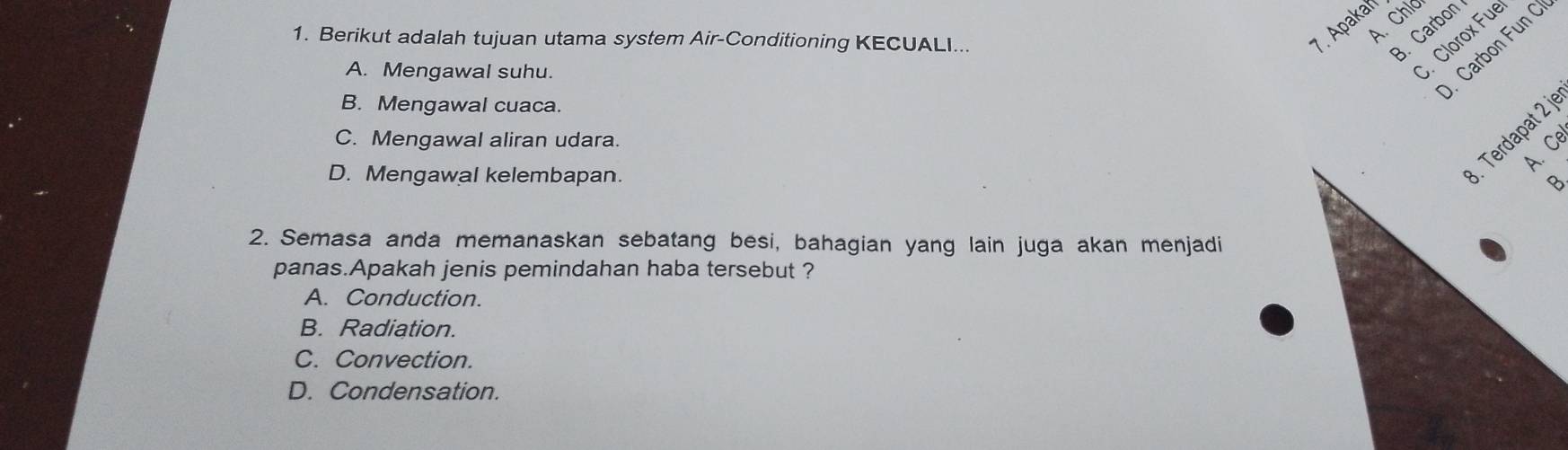 A Chld
1. Berikut adalah tujuan utama system Air-Conditioning KECUALI..
7. Apakan
B. Carbon
A. Mengawal suhu.
S. Clorox Fue
. Carbon Fun C
B. Mengawal cuaca.
Terdapat 2 j
C. Mengawal aliran udara.
D. Mengawal kelembapan.
2. Semasa anda memanaskan sebatang besi, bahagian yang lain juga akan menjadi
panas.Apakah jenis pemindahan haba tersebut ?
A. Conduction.
B. Radiation.
C. Convection.
D. Condensation.