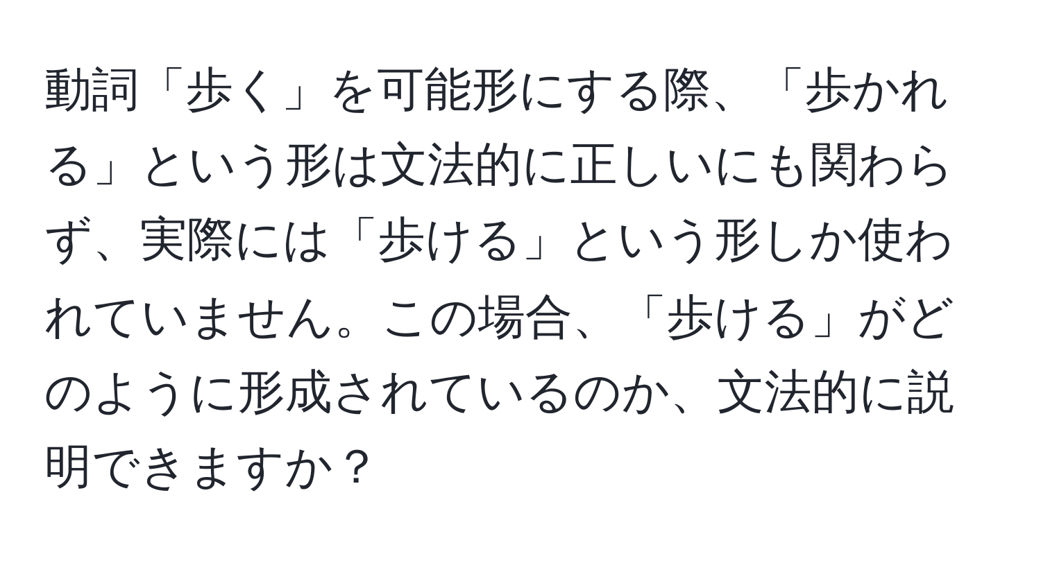 動詞「歩く」を可能形にする際、「歩かれる」という形は文法的に正しいにも関わらず、実際には「歩ける」という形しか使われていません。この場合、「歩ける」がどのように形成されているのか、文法的に説明できますか？