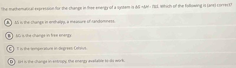 The mathematical expression for the change in free energy of a system is △ G=△ H-T△ S Which of the following is (are) correct?
A ) ΔS is the change in enthalpy, a measure of randomness.
B ) AG is the change in free energy.
C T is the temperature in degrees Celsius.
D) AH is the change in entropy, the energy available to do work.