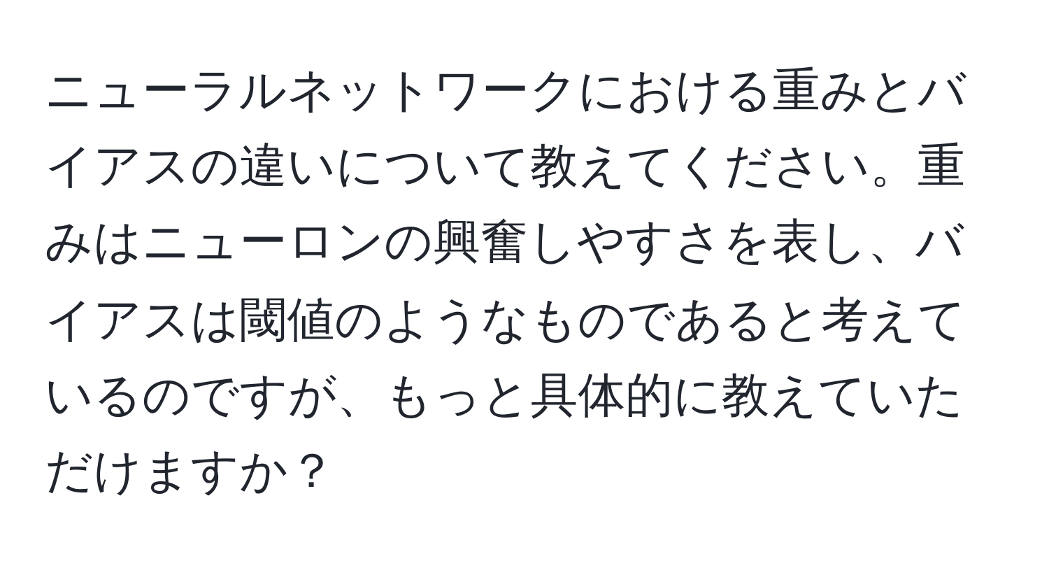 ニューラルネットワークにおける重みとバイアスの違いについて教えてください。重みはニューロンの興奮しやすさを表し、バイアスは閾値のようなものであると考えているのですが、もっと具体的に教えていただけますか？