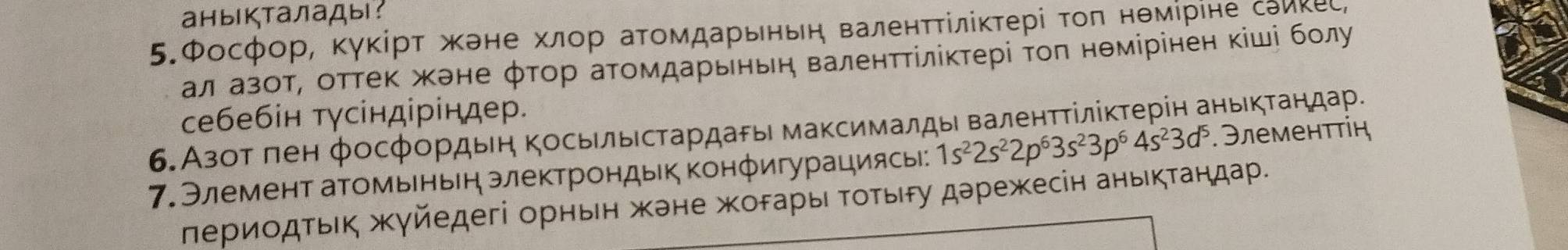 аныкталады: 
5.Фосфор, ΚγκίрΤ жане хлор аΤомдарьньη валенΤΤίліκτері τοπ нθмίрίне сэикеς, 
ал азот, оттеΚ жене φτор аΤомдарьньη валенτΤίлίκτері τοπ нθмірінен κіші бοлу 
себебін тγсіндіріндер. 
6.Азот πен фосфордьеη ΚосьΙльесΤардаρы максималды валенτΤίлίκτерін аньκτандар. .Элеменττίή 
7. Элемент аΤомьньн электрондык Κонфигурациясы: 1s^22s^22p^63s^23p^64s^23d^5
лериοдτьΙκ жγйедегі орньен жене жοδарыι Τοτьδу дарежесін аньκτандар.