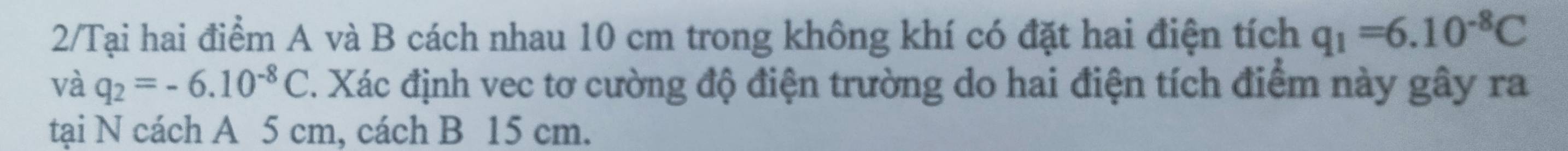 2/Tại hai điểm A và B cách nhau 10 cm trong không khí có đặt hai điện tích q_1=6.10^(-8)C
và q_2=-6.10^(-8)C 7. Xác định vec tơ cường độ điện trường do hai điện tích điểm này gây ra 
tại N cách A 5 cm, cách B 15 cm.