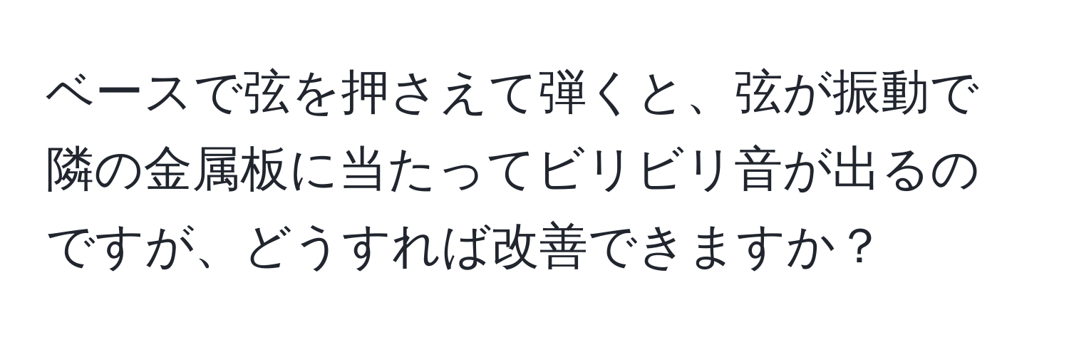 ベースで弦を押さえて弾くと、弦が振動で隣の金属板に当たってビリビリ音が出るのですが、どうすれば改善できますか？