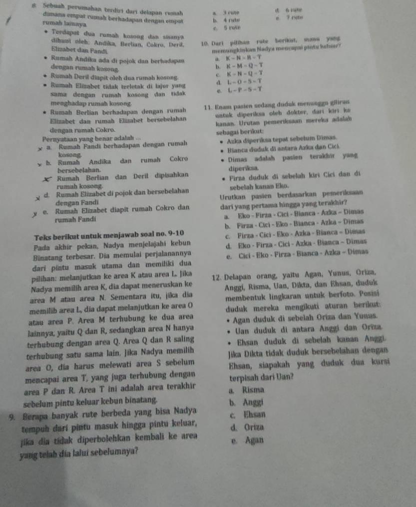 Sebuah perumahan terdiri darí delapan rumah a 3 cute d á ne
dimana empat cumah berhadapan dengan empat b. 4 rute
é ? rste
romah lamaya
c. 5 rute
Terdapat dua rumah kosong dan sisany
dihant oleh: Andika, Berlian, Cokro, Devil, 10. Dari pillhan rute berikat, mann yang
6lizabet dan Pandí memungkinkan Nadya mencapai pinta ksha?
Rumah Andika ada di pojok dan berhadapan a K-N-H-T
dengan rumah kosong
b. K-M-Q-T
Rumah Deril diapit oleh dua rumah kosong. c K=N-Q-T
Rumah Elizabet tidak terletak di lajur yang d L-O-5-T
sama dengan rumah kosong dan tidak e. L-P-S-T
meaghadap rumah kosong.
Rumah Berlian berhadapan dengan rumah 11. Enam pasien sedang duduk menunggn gäiran
Elizabet dan rumah Elizabet bersebelahan untuk diperiksa oleh dokter, dari kir ks
kanan. Urutan pemeriksaan mereka adalah
dengan rumah Cokro.
Pernyataan yang benar adalah ... sebagai berikut:
a. Rumah Fandi berhadapan dengan rumah Azka diperiksa tepat sebelum Dimas.
kosong  Bianca duduk di antara Azka đan Cici
b. Rumah Andika dan rumah Cokro Dimas adalah pasien terakhir yang
bersebelahan.
Rumah Berlian dan Deril dipisahkan diperiksa.
Firza duduk di sebelah kiri Cici dan di
rumah kosong.
d. Rumah Elizabet di pojok dan bersebelahan sebelah kanan Eko.
dengan Fandi Urutkan pasien berdasarkan pemeriksaan
e. Rumah Elizabet diapit rumah Cokro dan dari yang pertama hingga yang terakhir?
rumah Fandi a. Eko - Firza - Cici - Bianca - Azka - Dimas
Teks berikut untuk menjawab soal no. 9-10 b. Firza - Cici - Eko - Bianca - Azka - Dimas
Pada akhir pekan, Nadya menjelajahi kebun c. Firza - Cici - Eko - Azka - Bianca - Dimas
d. Eko - Firza - Cici - Azka - Bianca ~ Dimas
Binatang terbesar. Dia memulai perjalanannya e. Cici - Eko - Firza - Bianca - Azka - Dimas
đari pintu masuk utama dan memiliki dua
pilihan: melanjutkan ke area K atau area L. Jika
Nadya memilih area K, dia dapat meneruskan ke 12. Delapan orang, yaitu Agan, Yunus, Oriza,
Anggi, Risma, Uan, Dikta, dan Ehsan, duduk
area M atau area N. Sementara itu, jika dia membentuk lingkaran untuk berfoto. Posisi
memilib area L, dia dapat melanjutkan ke area O duduk mereka mengikuti aturan berikut:
atau area P. Area M terhubung ke dua area Agan duduk di sebelah Oriza dan Yunus.
lainnya, yaitu Q dan R, sedangkan area N hanya Uan duduk di antara Anggi dan Oriza.
terhubung dengan area Q. Area Q dan R saling  Ehsan duduk di sebelah kanan Anggi.
terhubung satu sama lain. Jika Nadya memilih Jika Dikta tidak duduk bersebelahan dengan
area O, dia harus melewati area S sebelum Ehsan, siapakah yang duduk dua kursi
mencapai area T, yang juga terhubung dengan terpisah dari Uan?
area P dan R. Area T ini adalah area terakhir a. Risma
sebelum pintu keluar kebun binatang. b. Anggi
9. Berapa banyak rute berbeda yang bisa Nadya c. Ehsan
tempuh darí pintu masuk hingga pintu keluar, d. Oriza
jika dia tidak diperbolehkan kembali ke area e. Agan
yang telab dia lalui sebelumnya?