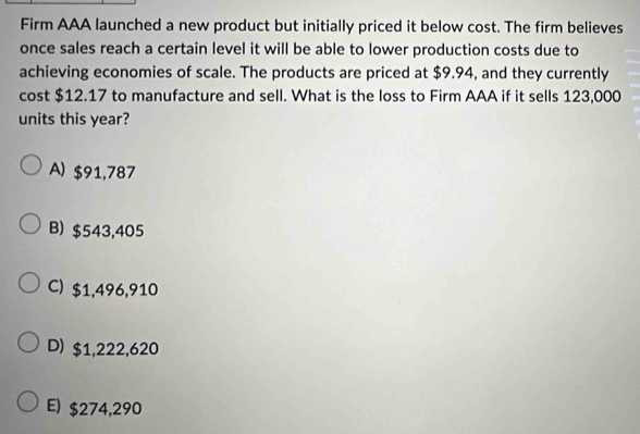 Firm AAA launched a new product but initially priced it below cost. The firm believes
once sales reach a certain level it will be able to lower production costs due to
achieving economies of scale. The products are priced at $9.94, and they currently
cost $12.17 to manufacture and sell. What is the loss to Firm AAA if it sells 123,000
units this year?
A) $91,787
B) $543,405
C) $1,496,910
D) $1,222,620
E) $274,290