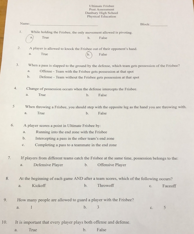 Ultimate Frisbee
Post Assessment
Danbury High School
Physical Education
Name:_ Block:_
1. While holding the Frisbee, the only movement allowed is pivoting.
a. True b. False
2. A player is allowed to knock the Frisbee out of their opponent’s hand.
a. True b. False
3. When a pass is slapped to the ground by the defense, which team gets possession of the Frisbee?
a. Offense - Team with the Frisbee gets possession at that spot
b. Defense - Team without the Frisbee gets possession at that spot
4. Change of possession occurs when the defense intercepts the Frisbee.
a. True b. False
5 When throwing a Frisbee, you should step with the opposite leg as the hand you are throwing with.
a. True b. False
6. A player scores a point in Ultimate Frisbee by:
a. Running into the end zone with the Frisbee
b. Intercepting a pass in the other team’s end zone
c. Completing a pass to a teammate in the end zone
7. If players from different teams catch the Frisbee at the same time, possession belongs to the:
a. Defensive Player b. Offensive Player
8. At the beginning of each game AND after a team scores, which of the following occurs?
a. Kickoff b. Throwoff c. Faceoff
9. How many people are allowed to guard a player with the Frisbee?
a. 1 b. 3 5
c. 
10. It is important that every player plays both offense and defense.
a. True b. False