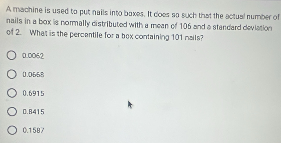 A machine is used to put nails into boxes. It does so such that the actual number of
nails in a box is normally distributed with a mean of 106 and a standard deviation
of 2. What is the percentile for a box containing 101 nails?
0.0062
0.0668
0.6915
0.8415
0.1587