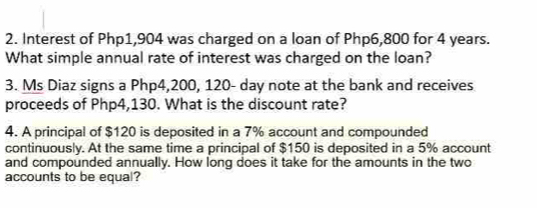 Interest of Php1,904 was charged on a loan of Php6,800 for 4 years. 
What simple annual rate of interest was charged on the loan? 
3. Ms Diaz signs a Php4,200, 120- day note at the bank and receives 
proceeds of Php4,130. What is the discount rate? 
4. A principal of $120 is deposited in a 7% account and compounded 
continuously. At the same time a principal of $150 is deposited in a 5% account 
and compounded annually. How long does it take for the amounts in the two 
accounts to be equal?