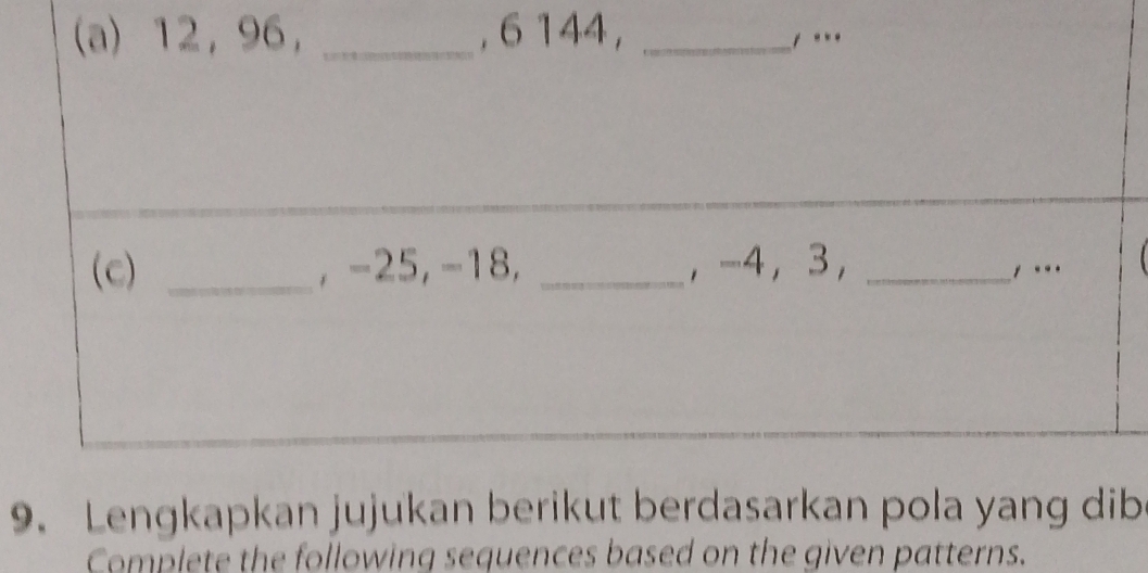 12, 96, _, 6144, _, . 
(c) _, −25, −18, _, -4 ， 3, _, ... 
9. Lengkapkan jujukan berikut berdasarkan pola yang dib 
Complete the following sequences based on the given patterns.