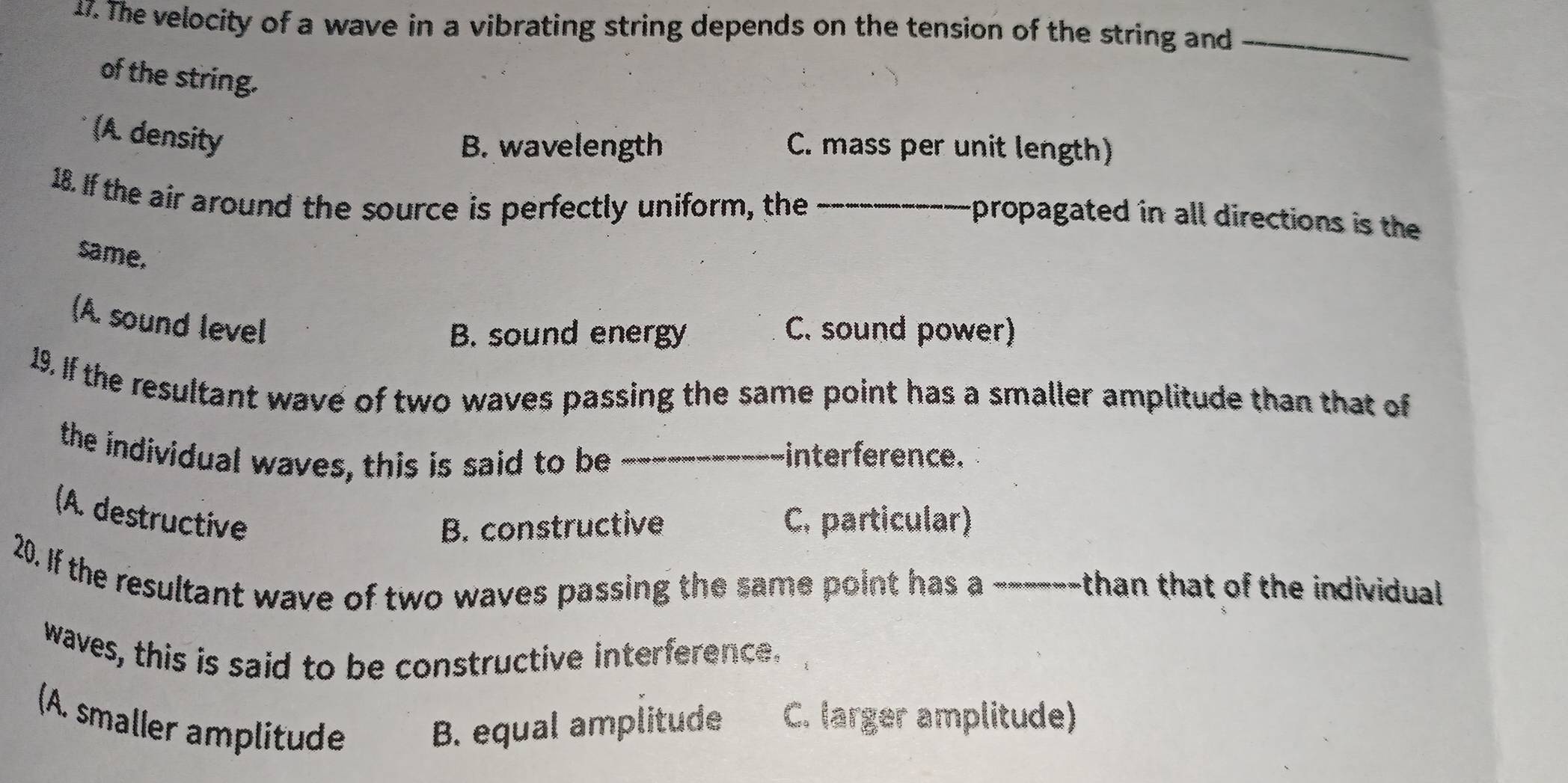 The velocity of a wave in a vibrating string depends on the tension of the string and_
of the string.
(A. density
B. wavelength C. mass per unit length)
18. If the air around the source is perfectly uniform, the_
propagated in all directions is the
same.
(A. sound level
B. sound energy C. sound power)
19. If the resultant wave of two waves passing the same point has a smaller amplitude than that of
the individual waves, this is said to be _interference.
(A. destructive C. particular)
B. constructive
20. If the resultant wave of two waves passing the same point has a ------than that of the individual
waves, this is said to be constructive interference.
(A. smaller amplitude B. equal amplitude C. larger amplitude)