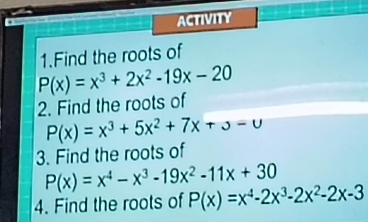 ACTIVITY 
1.Find the roots of
P(x)=x^3+2x^2-19x-20
2. Find the roots of
P(x)=x^3+5x^2+7x+3-u
3. Find the roots of
P(x)=x^4-x^3-19x^2-11x+30
4. Find the roots of P(x)=x^4-2x^3-2x^2-2x-3