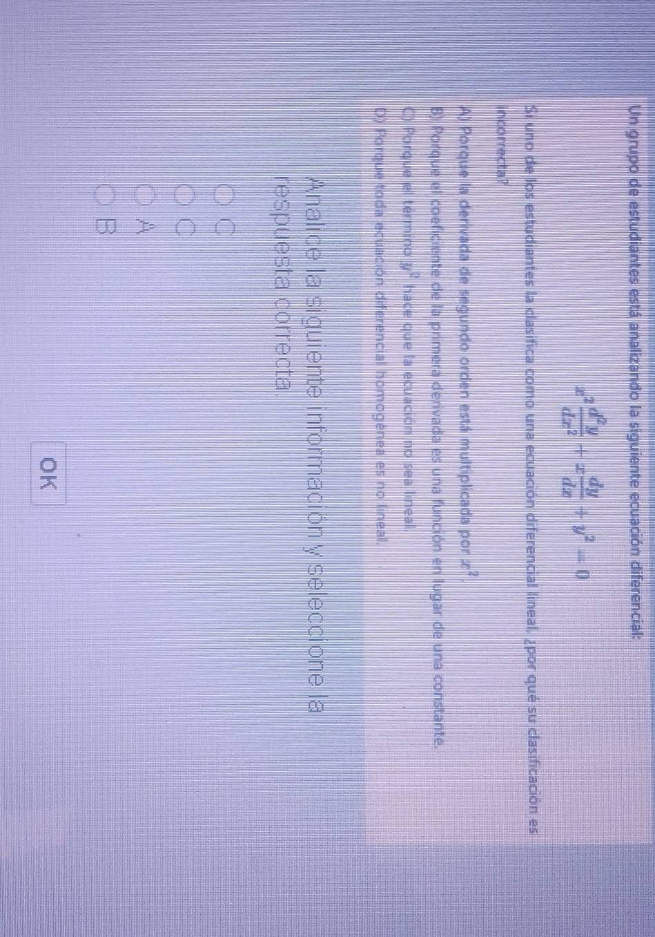 Un grupo de estudiantes está analizando la siguiente ecuación diferencial:
x^2 d^2y/dx^2 +x dy/dx +y^2=0
Si uno de los estudiantes la clasifica como una ecuación diferencial lineal, ¿por qué su clasificación es
incorrecta?
A) Porque la derivada de segundo orden está multiplicada por x^2.
B) Porque el coeficiente de la primera derivada es una función en lugar de una constante.
C) Porque el término y^2 hace que la ecuación no sea lineal.
D) Porque toda ecuación diferencial homogénea es no lineal.
Analice la siguiente información y seleccione la
respuesta correcta.
C
C
A
B
OK