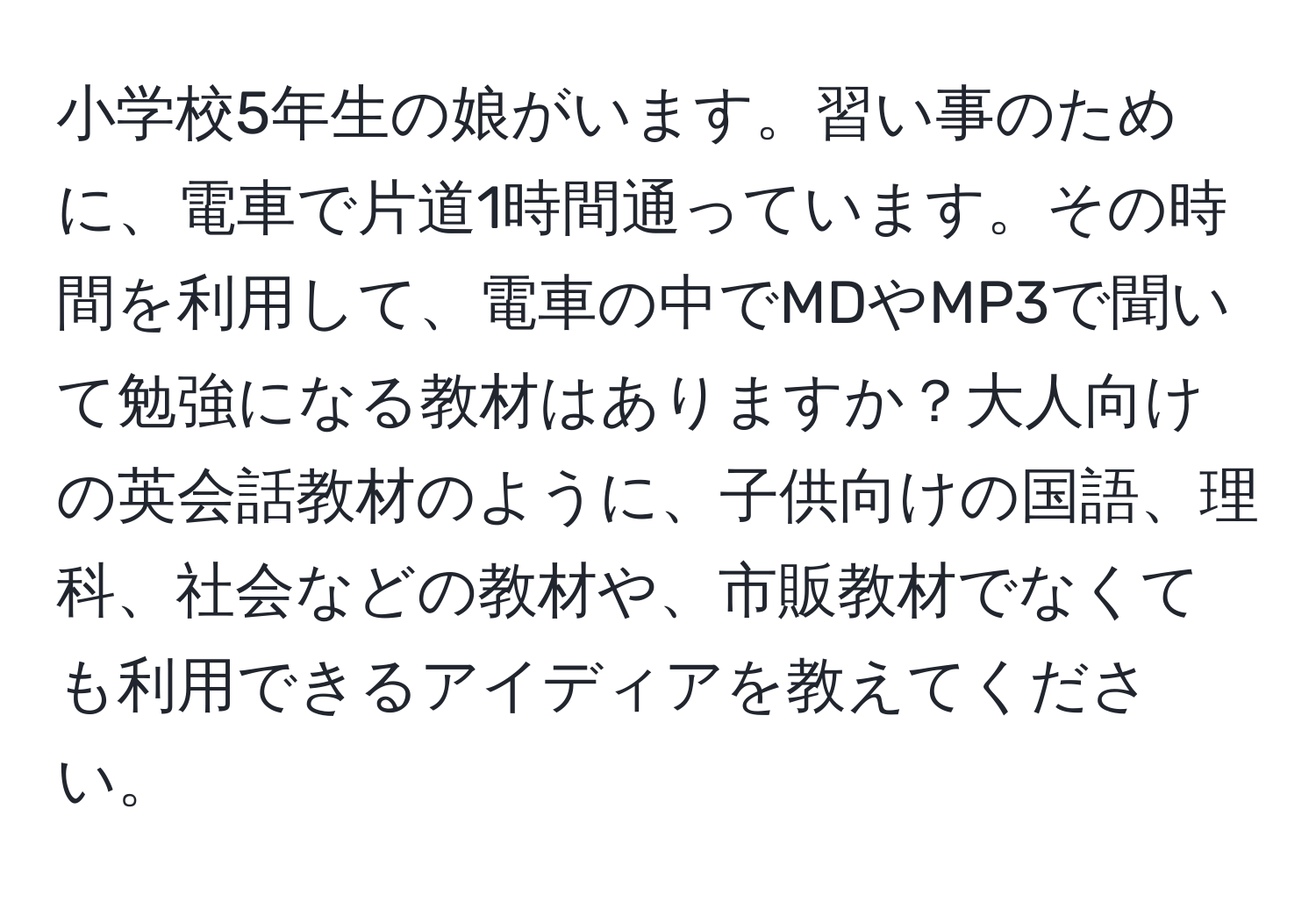 小学校5年生の娘がいます。習い事のために、電車で片道1時間通っています。その時間を利用して、電車の中でMDやMP3で聞いて勉強になる教材はありますか？大人向けの英会話教材のように、子供向けの国語、理科、社会などの教材や、市販教材でなくても利用できるアイディアを教えてください。