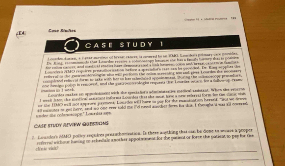 Chapter 1:6 = Medical insurance 138 
(EA Case Studies 
CASE S T U D Y 1 
Lourdes Austen, a I-year survivor of breast cancer, is covered by an HMO. Lourdes's primary care provider, 
Dr. King, recommends that Lourdes receive a colonoscopy because she has a family history that is positive 
for colon cancer, and medical studies have demonstrated a link between colon and breast cancers in families 
Lourdes's HMO requires preauthorization before a specialist's care can be provided. Dr. King supplies the 
referral to the gastroenterologist who will perform the colon screening test and gives Lourdes the necessary 
completed referral form to take with her to her scheduled appointment. During the colonoscopy procedure, 
ination in I week. one benign polyp is removed, and the gastroenterologist requests that Lourdes return for a follow-up exam- 
Lourdes makes an appointment with the specialist's administrative medical assistant. When she returns 
J week later, the medical assistant informs Lourdes that she must have a new referral form for the clinic visit 
or the HMO will not approve payment; Lourdes will have to pay for the examination herself. "But we drove
40 minutes to get here, and no one ever told me I'd need another form for this. I thought it was all covered 
under the colonoscopy," Lourdes says. 
CASE STUDY REVIEW QUESTIONS 
1. Lourdes's HMO policy requires preauthorization. Is there anything that can be done to secure a proper 
referral without having to schedule another appointment for the patient or force the patient to pay for the 
_ 
clínic visit? 
_