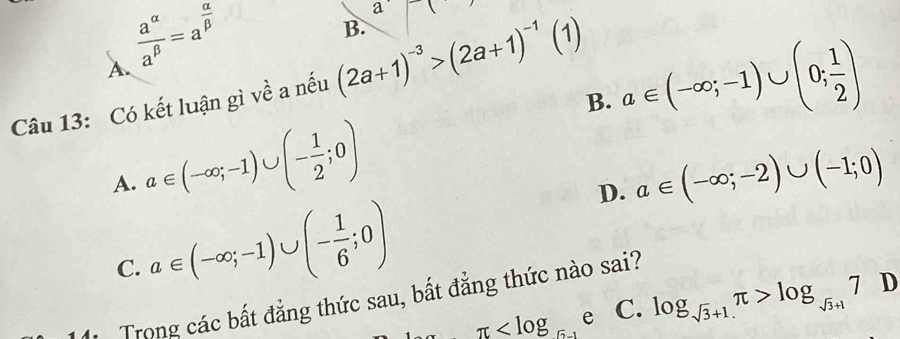 A.  a^(alpha)/a^(beta) =a^(frac alpha)beta 
a
B.
Câu 13: Có kết luận gì về a nếu (2a+1)^-3>(2a+1)^-1(1)
B. a∈ (-∈fty ;-1)∪ (0; 1/2 )
A. a∈ (-∈fty ;-1)∪ (- 1/2 ;0)
D. a∈ (-∈fty ;-2)∪ (-1;0)
C. a∈ (-∈fty ;-1)∪ (- 1/6 ;0)
Trong các bất đẳng thức sau, bất đẳng thức nào sai?
π e C. log _sqrt(3)+1π >log _sqrt(3)+17 D