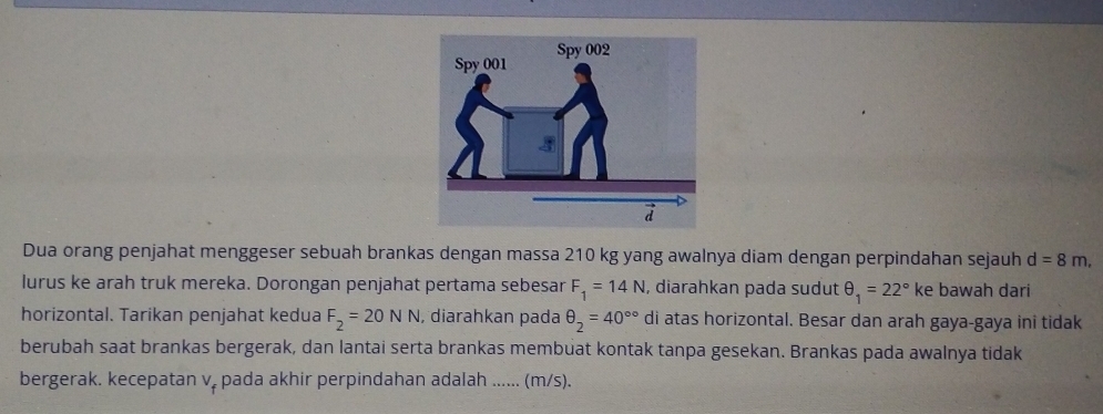 Dua orang penjahat menggeser sebuah brankas dengan massa 210 kg yang awalnya diam dengan perpindahan sejauh d=8m, 
lurus ke arah truk mereka. Dorongan penjahat pertama sebesar F_1=14N , diarahkan pada sudut θ _1=22° ke bawah dari 
horizontal. Tarikan penjahat kedua F_2=20NN , diarahkan pada θ _2=40^(circ circ) di atas horizontal. Besar dan arah gaya-gaya ini tidak 
berubah saat brankas bergerak, dan lantai serta brankas membuat kontak tanpa gesekan. Brankas pada awalnya tidak 
bergerak. kecepatan v. pada akhir perpindahan adalah ...... (m/s).