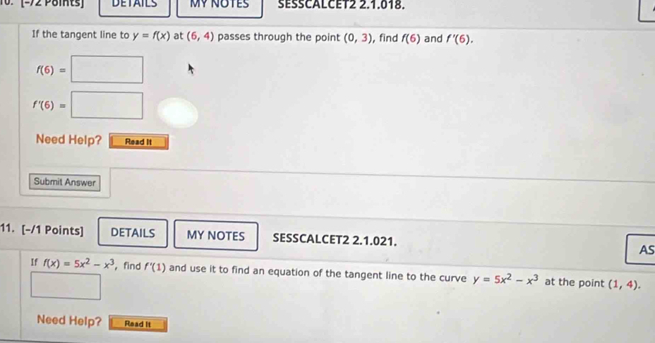 (-72 Points DETAILS MY NOTES SESSCALCET2 2.1.018. 
If the tangent line to y=f(x) at (6,4) passes through the point (0,3) , find f(6) and f'(6).
f(6)= □
f'(6)=| □ 
Need Help? Read it 
Submit Answer 
11. [-/1 Points] DETAILS MY NOTES SESSCALCET2 2.1.021. AS 
If f(x)=5x^2-x^3 , find f'(1) and use it to find an equation of the tangent line to the curve y=5x^2-x^3 at the point (1,4). 
□  
Need Help? Read It