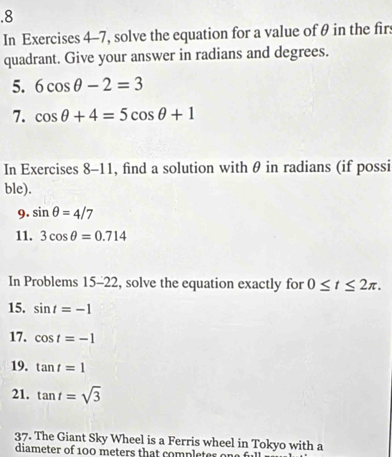 .8 
In Exercises 4-7, solve the equation for a value of θ in the firs 
quadrant. Give your answer in radians and degrees. 
5. 6cos θ -2=3
7. cos θ +4=5cos θ +1
In Exercises 8-11, find a solution with θ in radians (if possi 
ble). 
9. sin θ =4/7
11. 3cos θ =0.714
In Problems 15-22 , solve the equation exactly for 0≤ t≤ 2π. 
15. sin t=-1
17. cos t=-1
19. tan t=1
21. tan t=sqrt(3)
37. The Giant Sky Wheel is a Ferris wheel in Tokyo with a 
diameter of 100 meters that completes one