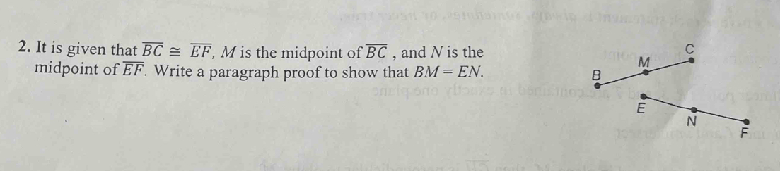 It is given that overline BC≌ overline EF , M is the midpoint of overline BC , and N is the 
midpoint of overline EF. Write a paragraph proof to show that BM=EN.