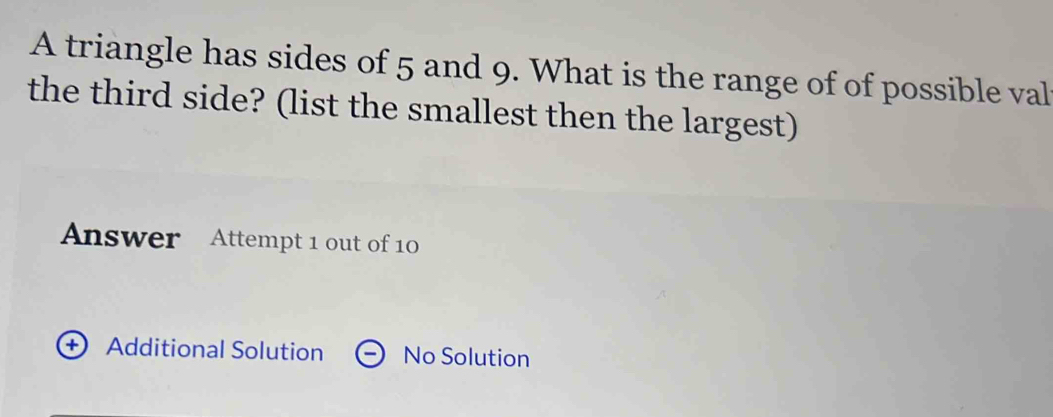 A triangle has sides of 5 and 9. What is the range of of possible val
the third side? (list the smallest then the largest)
Answer Attempt 1 out of 10
+ Additional Solution No Solution