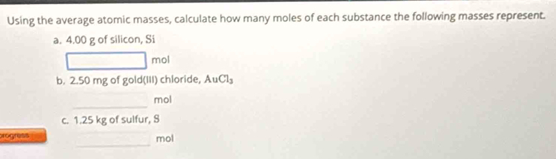 Using the average atomic masses, calculate how many moles of each substance the following masses represent. 
a. 4.00 g of silicon, Si
□ mol
b. 2.50 mg of gold(III) chloride, AuCl_3
_ 
mol 
c. 1.25 kg of sulfur, S 
_ 
rogress mol