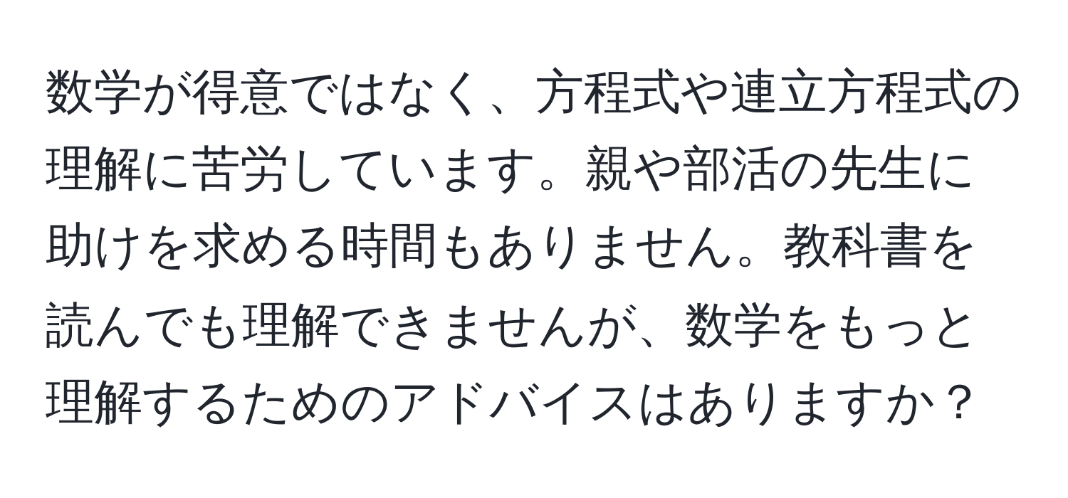 数学が得意ではなく、方程式や連立方程式の理解に苦労しています。親や部活の先生に助けを求める時間もありません。教科書を読んでも理解できませんが、数学をもっと理解するためのアドバイスはありますか？