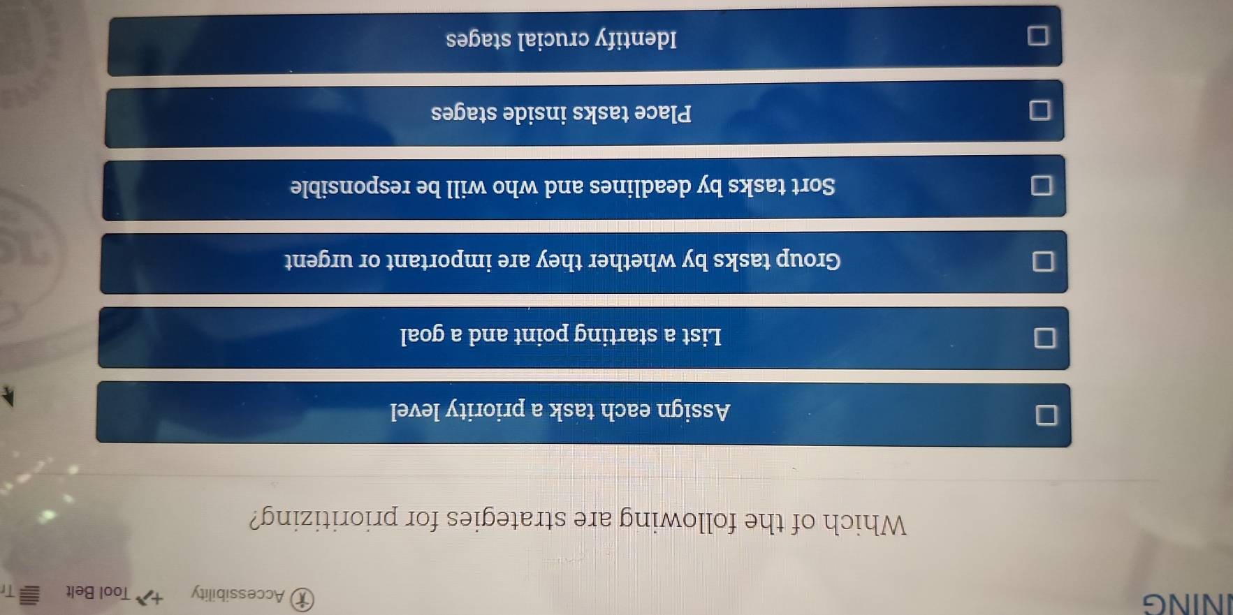 Accessibility
INING Tool Belt it
Which of the following are strategies for prioritizing?
Assign each task a priority level
List a starting point and a goal
Group tasks by whether they are important or urgent
I
Sort tasks by deadlines and who will be responsible
Place tasks inside stages
Identify crucial stages