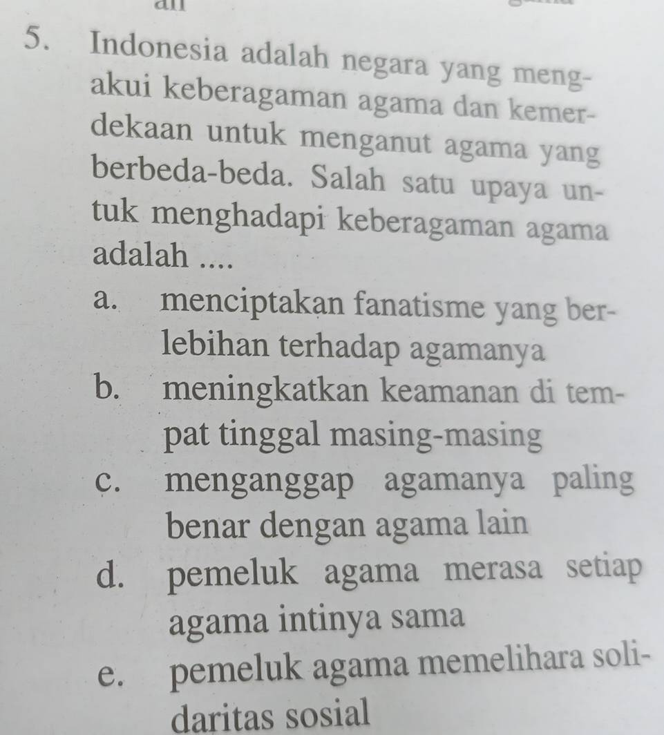 all
5. Indonesia adalah negara yang meng-
akui keberagaman agama dan kemer-
dekaan untuk menganut agama yang
berbeda-beda. Salah satu upaya un-
tuk menghadapi keberagaman agama
adalah ....
a. menciptakan fanatisme yang ber-
lebihan terhadap agamanya
b. meningkatkan keamanan di tem-
pat tinggal masing-masing
c. menganggap agamanya paling
benar dengan agama lain
d. pemeluk agama merasa setiap
agama intinya sama
e. pemeluk agama memelihara soli-
daritas sosial