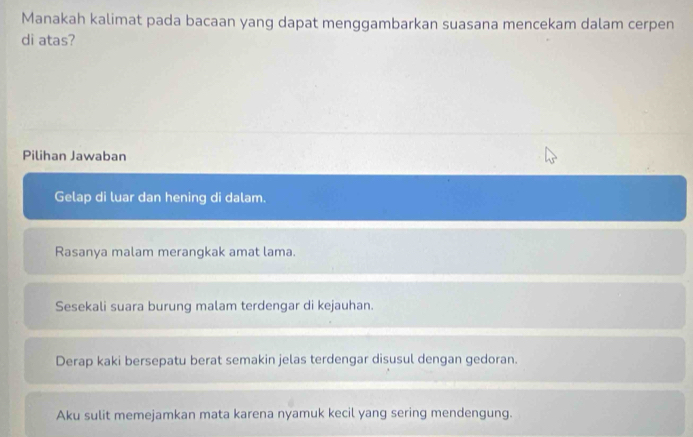 Manakah kalimat pada bacaan yang dapat menggambarkan suasana mencekam dalam cerpen
di atas?
Pilihan Jawaban
Gelap di luar dan hening di dalam.
Rasanya malam merangkak amat lama.
Sesekali suara burung malam terdengar di kejauhan.
Derap kaki bersepatu berat semakin jelas terdengar disusul dengan gedoran.
Aku sulit memejamkan mata karena nyamuk kecil yang sering mendengung.