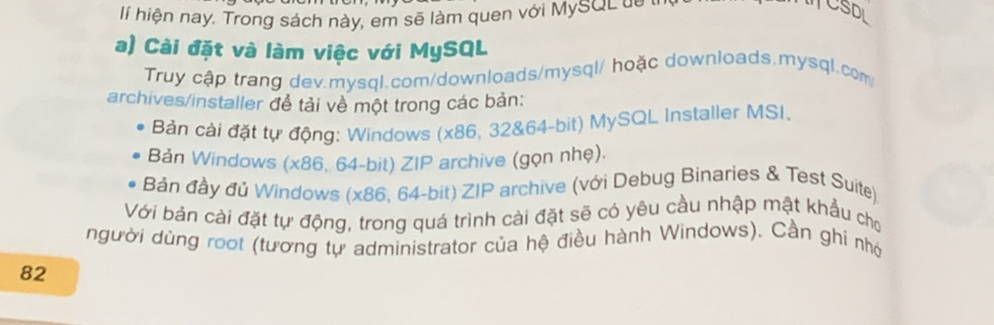 hiện nay. Trong sách này, em sẽ làm quen với MySQ L d e 
TCSDL 
a) Cài đặt và làm việc với MySQL 
Truy cập trang dev.mysql.com/downloads/mysql/ hoặc downloads.mysql.com 
archives/installer để tải về một trong các bản: 
Bản cài đặt tự động: Windows (x86, 32 & 64-bit) MySQL Installer MSI. 
Bản Windows (x86, 64-bit) ZIP archive (gọn nhẹ). 
Bản đầy đủ Windows (x86, 64-bit) ZIP archive (với Debug Binaries & Test Suite) 
Với bản cài đặt tự động, trong quá trình cài đặt sẽ có yêu cầu nhập mật khẩu cho 
người dùng root (tương tự administrator của hệ điều hành Windows). Cần ghi nhớ
82