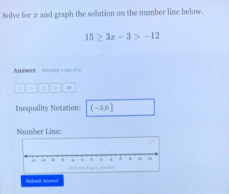 Solve for æ and graph the solution on the number line below.
15≥ 3x-3>-12
Answer Attempt 1 out of 2 
or 
Inequality Notation: (-3,6]
Number Line: 
Submit Answer