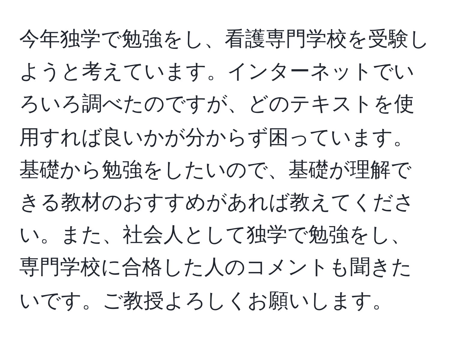 今年独学で勉強をし、看護専門学校を受験しようと考えています。インターネットでいろいろ調べたのですが、どのテキストを使用すれば良いかが分からず困っています。基礎から勉強をしたいので、基礎が理解できる教材のおすすめがあれば教えてください。また、社会人として独学で勉強をし、専門学校に合格した人のコメントも聞きたいです。ご教授よろしくお願いします。