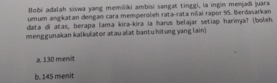 Bobi adalah siswa yang memiliki ambisi sangat tinggi, ia ingin menjadi juara
umum angkatan dengan cara memperoleh rata-rata nilai rapor 95. Berdasarkan
data di atas, berapa lama kira-kira ia harus belajar setiap harinya? (boleh
menggunakan kalkulator atau alat bantu hitung yang lain)
a. 130 menit
b. 145 menit