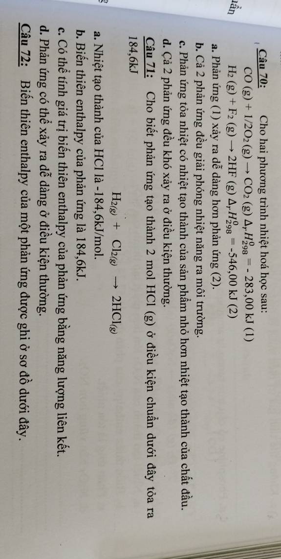 Cho hai phương trình nhiệt hoá học sau:
CO(g)+1/2O_2(g)to CO_2 (g) △ _rH_(298)^0=-283,00kJ(1)
lần H_2(g)+F_2(g)to 2HF(g △ _rH_(298)^0=-546,00kJ(2)
a. Phản ứng (1) xảy ra dễ dàng hơn phản ứng (2).
b. Cả 2 phản ứng đều giải phóng nhiệt năng ra môi trường.
c. Phản ứng tỏa nhiệt có nhiệt tạo thành của sản phẩm nhỏ hơn nhiệt tạo thành của chất đầu.
d. Cả 2 phản ứng đều khó xảy ra ở điều kiện thường.
 Cau71/184.6kJ  : Cho biết phản ứng tạo thành 2 mol HCl (g) ở điều kiện chuẩn dưới đây tỏa ra
H_2(g)+Cl_2(g)to 2HCl_(g)
a. Nhiệt tạo thành của HCl là -184,6kJ/mol.
b. Biến thiên enthalpy của phản ứng là 184,6kJ.
c. Có thể tính giá trị biến thiên enthalpy của phản ứng bằng năng lượng liên kết.
d. Phản ứng có thể xảy ra dễ dàng ở điều kiện thường.
Câu 72: Biến thiên enthalpy của một phản ứng được ghi ở sơ đồ dưới đây.