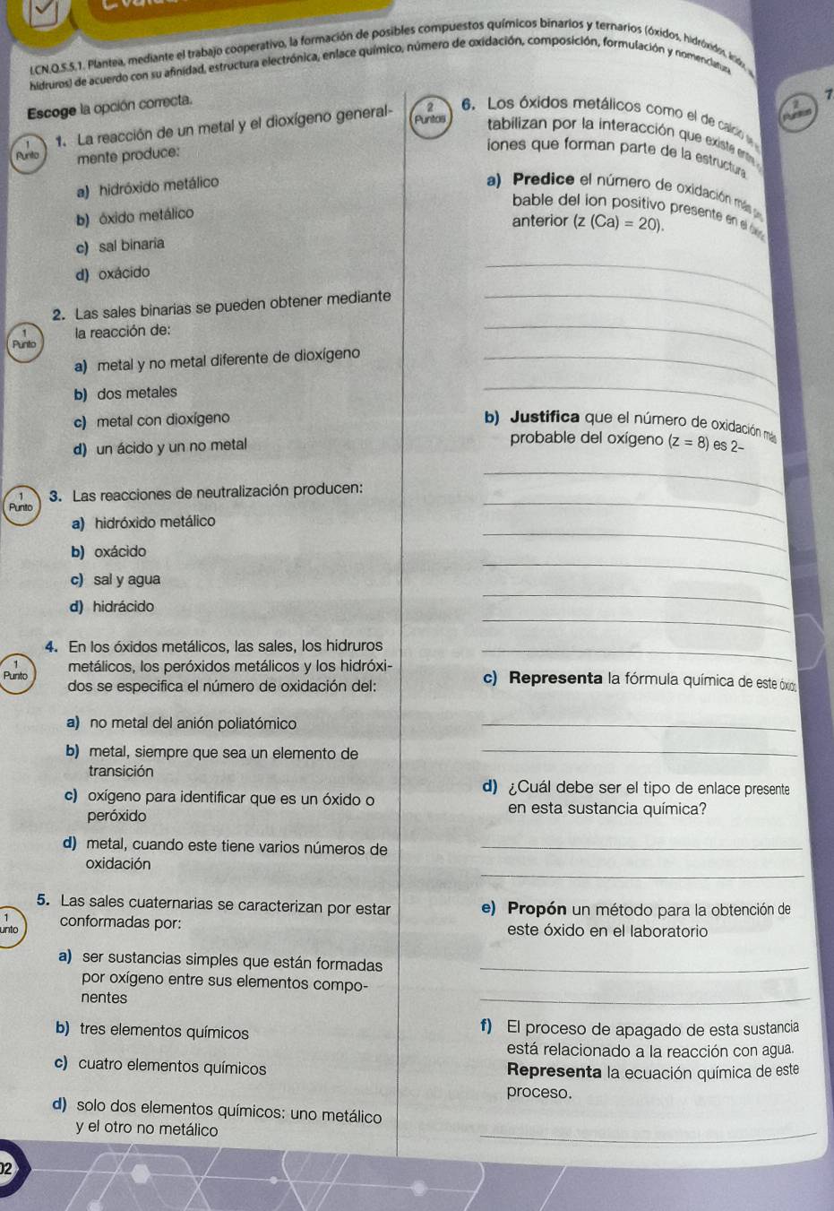 LCN.O.S.5.1. Plantea, mediante el trabajo cooperativo, la formación de posibles compuestos químicos binarios y ternarios (óxidos, hidróxidos, irido,
hidruros) de acuerdo con su afinidad, estructura electrónica, enlace químico, número de oxidación, composición, formulación y nomenclatura
Escoge la opción correcta.
7
` 1. La reacción de un metal y el dioxígeno general-
2 6. Los óxidos metálicos como el de caldo e
Puntos tabilizan por la interacción que exista ente 
Purito mente produce:
iones que forman parte de la estructura
a) hidróxido metálico a) Predice el número de oxidación más p
bable del ion positivo presente en e b
b) óxido metálico
anterior (z(Ca)=20).
d) oxácido
2. Las sales binarias se pueden obtener mediante
_
c) sal binaria
la reacción de:
_
Punto
a) metal y no metal diferente de dioxígeno_
_
b) dos metales
_
c) metal con dioxígeno b) Justifica que el número de oxidación má
probable del oxígeno
d) un ácido y un no metal (z=8) es 2-
3. Las reacciones de neutralización producen:
_
Punito
a) hidróxido metálico
_
b) oxácido
_
c) sal y agua
_
d) hidrácido
_
_
4. En los óxidos metálicos, las sales, los hidruros_
metálicos, los peróxidos metálicos y los hidróxi- c). Representa la fórmula química de este óxio
Punto dos se especifica el número de oxidación del:
a) no metal del anión poliatómico_
b) metal, siempre que sea un elemento de_
transición
d) ¿Cuál debe ser el tipo de enlace presente
c) oxígeno para identificar que es un óxido o en esta sustancia química?
peróxido
d) metal, cuando este tiene varios números de_
_
oxidación
5. Las sales cuaternarias se caracterizan por estar e) Propón un método para la obtención de
1
unto conformadas por: este óxido en el laboratorio
a) ser sustancias simples que están formadas_
por oxígeno entre sus elementos compo-
nentes
_
b) tres elementos químicos f) El proceso de apagado de esta sustancia
está relacionado a la reacción con agua.
c) cuatro elementos químicos Representa la ecuación química de este
proceso.
d) solo dos elementos químicos: uno metálico
y el otro no metálico
_
2