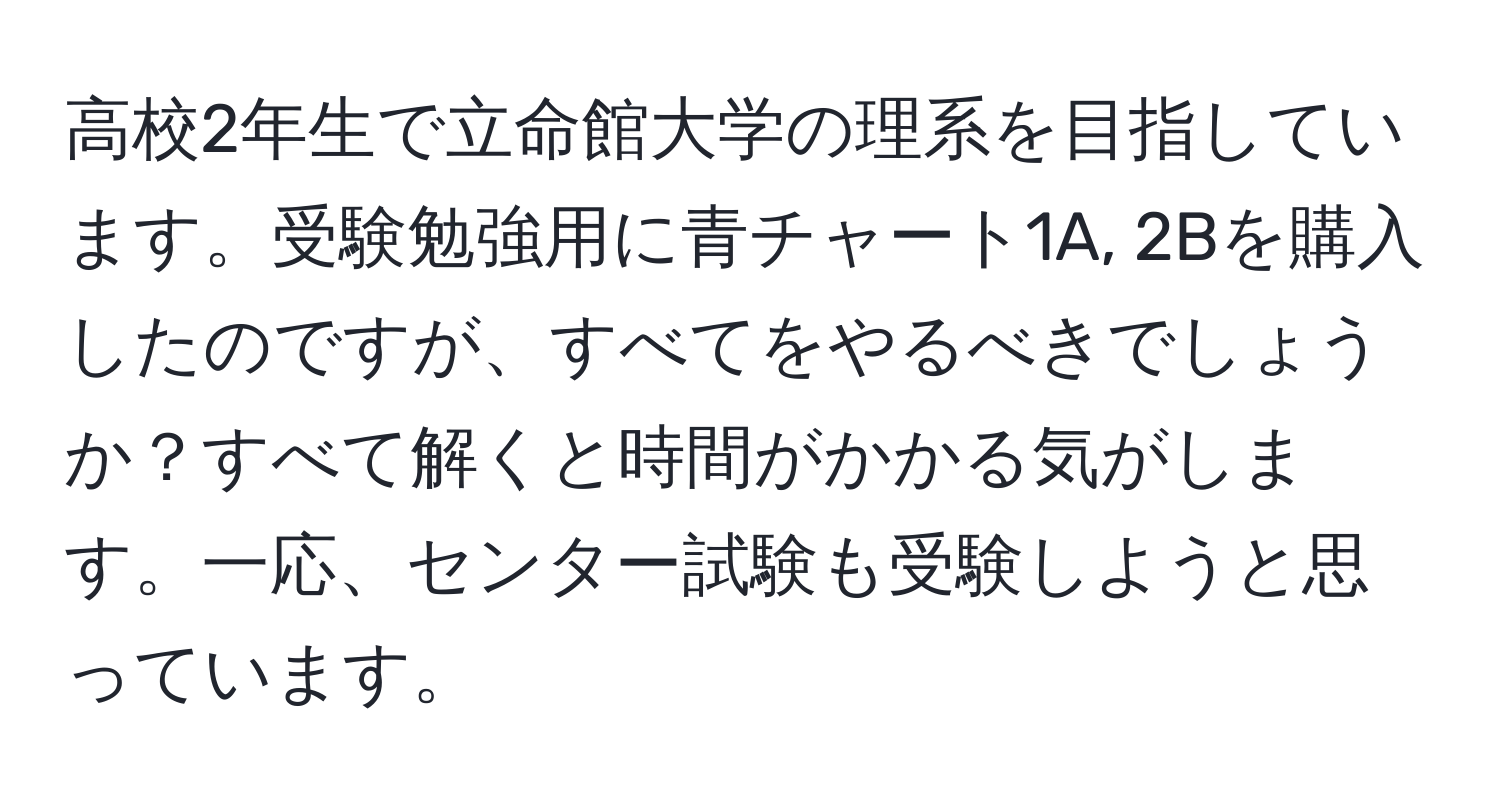 高校2年生で立命館大学の理系を目指しています。受験勉強用に青チャート1A, 2Bを購入したのですが、すべてをやるべきでしょうか？すべて解くと時間がかかる気がします。一応、センター試験も受験しようと思っています。