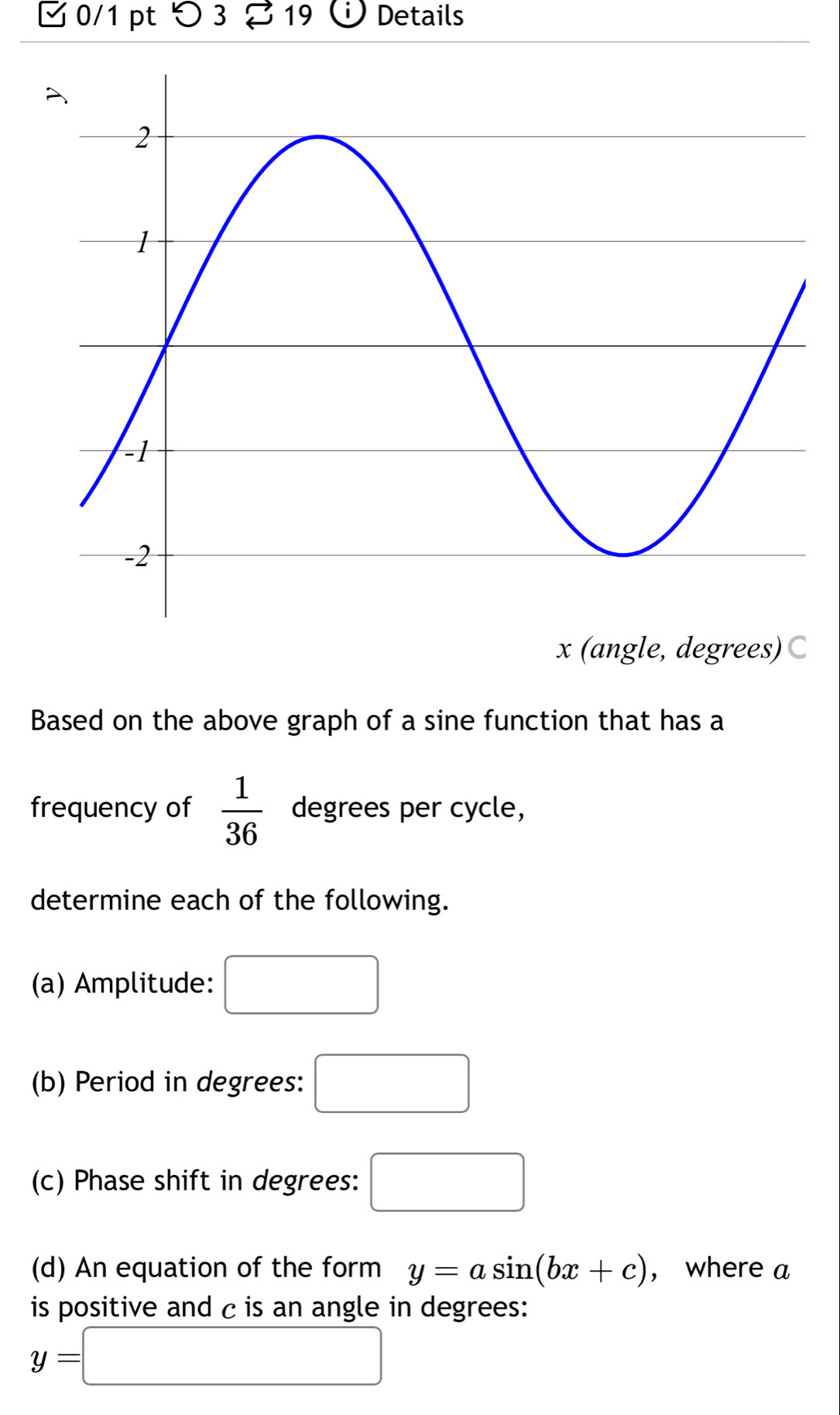 □ 0/1 pt つ 3 19 、 Details
x (angle, degrees)C 
Based on the above graph of a sine function that has a 
frequency of  1/36  degrees per cycle, 
determine each of the following. 
(a) Amplitude: □  
(b) Period in degrees: □ 
(c) Phase shift in degrees: □ 
(d) An equation of the form y=asin (bx+c) ， where a
is positive and c is an angle in degrees:
y=□