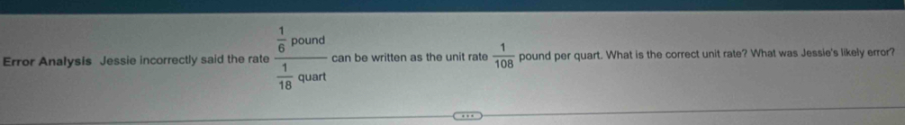 Error Analysis Jessie incorrectly said the rate frac  1/6 pound 1/16 quart can be written as the unit rate  1/108  pound per quart. What is the correct unit rate? What was Jessie's likely error?