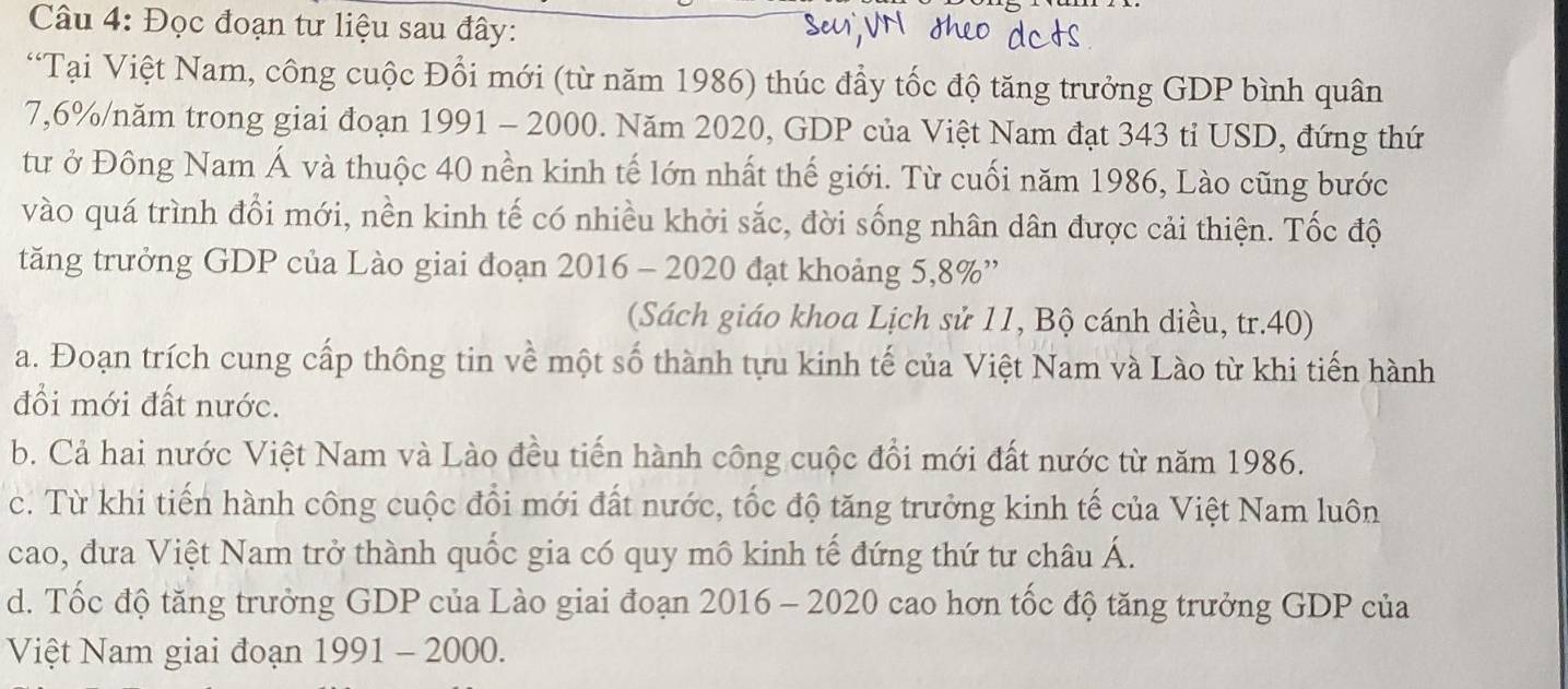 Đọc đoạn tư liệu sau đây: 
“Tại Việt Nam, công cuộc Đổi mới (từ năm 1986) thúc đầy tốc độ tăng trưởng GDP bình quân
7,6% /năm trong giai đoạn 1991 - 2000. Năm 2020, GDP của Việt Nam đạt 343 tỉ USD, đứng thứ 
tư ở Đông Nam Á và thuộc 40 nền kinh tế lớn nhất thế giới. Từ cuối năm 1986, Lào cũng bước 
vào quá trình đổi mới, nền kinh tế có nhiều khởi sắc, đời sống nhân dân được cải thiện. Tốc độ 
tăng trưởng GDP của Lào giai đoạn 2016 - 2020 đạt khoảng 5, 8% '' 
(Sách giáo khoa Lịch sử 11, Bộ cánh diều, tr.40) 
a. Đoạn trích cung cấp thông tin về một số thành tựu kinh tế của Việt Nam và Lào từ khi tiến hành 
đổi mới đất nước. 
b. Cả hai nước Việt Nam và Lào đều tiến hành công cuộc đổi mới đất nước từ năm 1986. 
c. Từ khi tiến hành công cuộc đổi mới đất nước, tốc độ tăng trưởng kinh tế của Việt Nam luôn 
cao, đưa Việt Nam trở thành quốc gia có quy mô kinh tế đứng thứ tư châu Á. 
d. Tốc độ tăng trưởng GDP của Lào giai đoạn 2016 - 2020 cao hơn tốc độ tăng trưởng GDP của 
Việt Nam giai đoạn 1991 - 2000.